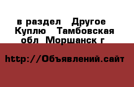  в раздел : Другое » Куплю . Тамбовская обл.,Моршанск г.